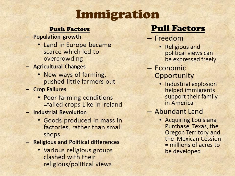 Immigration Push Factors – Population growth Land in Europe became scarce which led to overcrowding – Agricultural Changes New ways of farming, pushed little farmers out – Crop Failures Poor farming conditions =failed crops Like in Ireland – Industrial Revolution Goods produced in mass in factories, rather than small shops – Religious and Political differences Various religious groups clashed with their religious/political views Pull Factors – Freedom Religious and political views can be expressed freely – Economic Opportunity Industrial explosion helped immigrants support their family in America – Abundant Land Acquiring Louisiana Purchase, Texas, the Oregon Territory and the Mexican Cession = millions of acres to be developed
