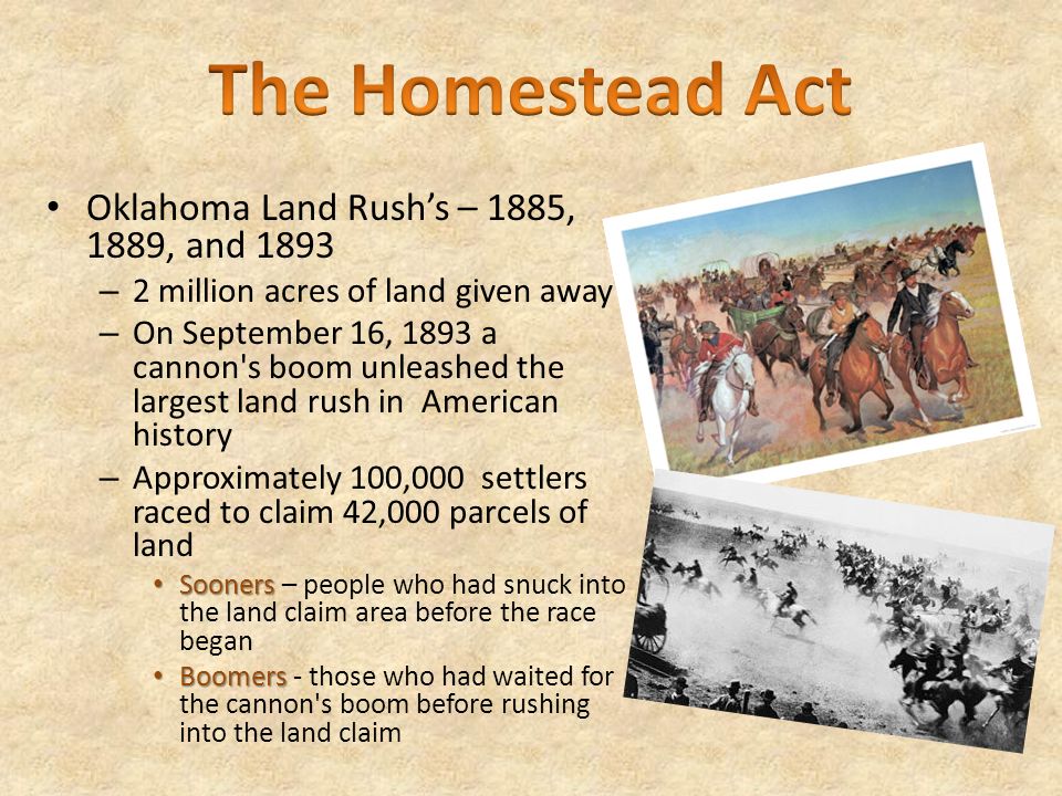 Oklahoma Land Rush’s – 1885, 1889, and 1893 – 2 million acres of land given away – On September 16, 1893 a cannon s boom unleashed the largest land rush in American history – Approximately 100,000 settlers raced to claim 42,000 parcels of land Sooners Sooners – people who had snuck into the land claim area before the race began Boomers Boomers - those who had waited for the cannon s boom before rushing into the land claim