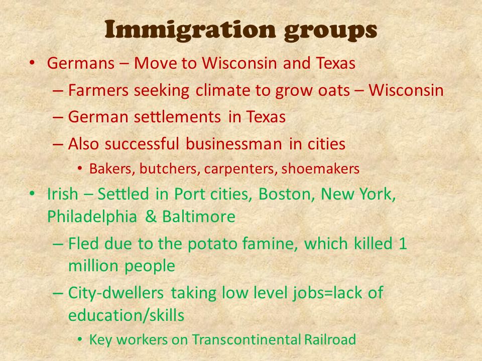 Germans – Move to Wisconsin and Texas – Farmers seeking climate to grow oats – Wisconsin – German settlements in Texas – Also successful businessman in cities Bakers, butchers, carpenters, shoemakers Irish – Settled in Port cities, Boston, New York, Philadelphia & Baltimore – Fled due to the potato famine, which killed 1 million people – City-dwellers taking low level jobs=lack of education/skills Key workers on Transcontinental Railroad Immigration groups