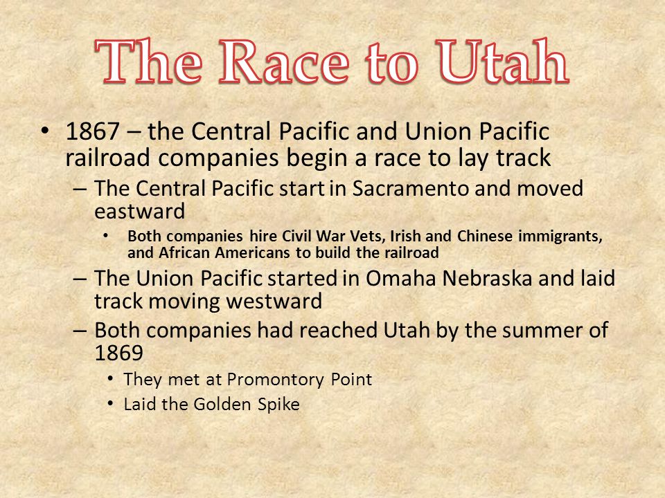 1867 – the Central Pacific and Union Pacific railroad companies begin a race to lay track – The Central Pacific start in Sacramento and moved eastward Both companies hire Civil War Vets, Irish and Chinese immigrants, and African Americans to build the railroad – The Union Pacific started in Omaha Nebraska and laid track moving westward – Both companies had reached Utah by the summer of 1869 They met at Promontory Point Laid the Golden Spike