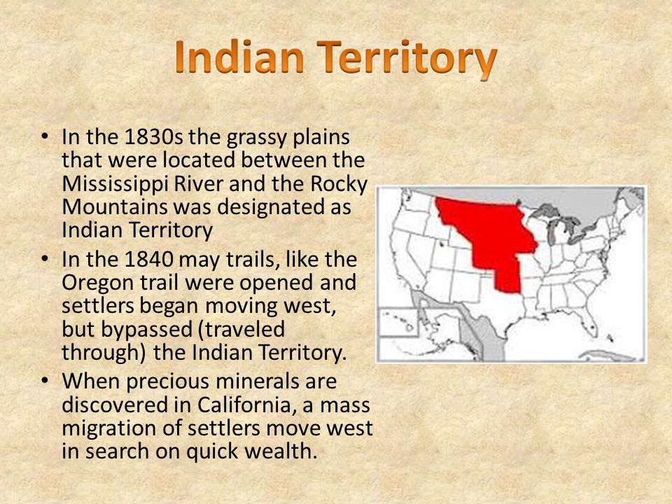 In the 1830s the grassy plains that were located between the Mississippi River and the Rocky Mountains was designated as Indian Territory In the 1840 may trails, like the Oregon trail were opened and settlers began moving west, but bypassed (traveled through) the Indian Territory.