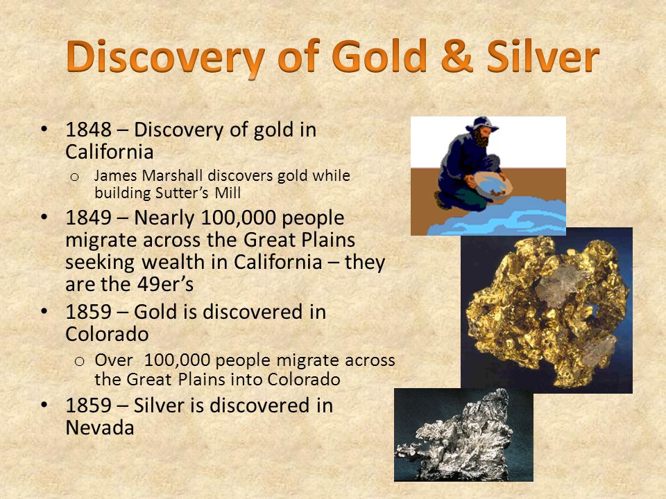 1848 – Discovery of gold in California o James Marshall discovers gold while building Sutter’s Mill 1849 – Nearly 100,000 people migrate across the Great Plains seeking wealth in California – they are the 49er’s 1859 – Gold is discovered in Colorado o Over 100,000 people migrate across the Great Plains into Colorado 1859 – Silver is discovered in Nevada