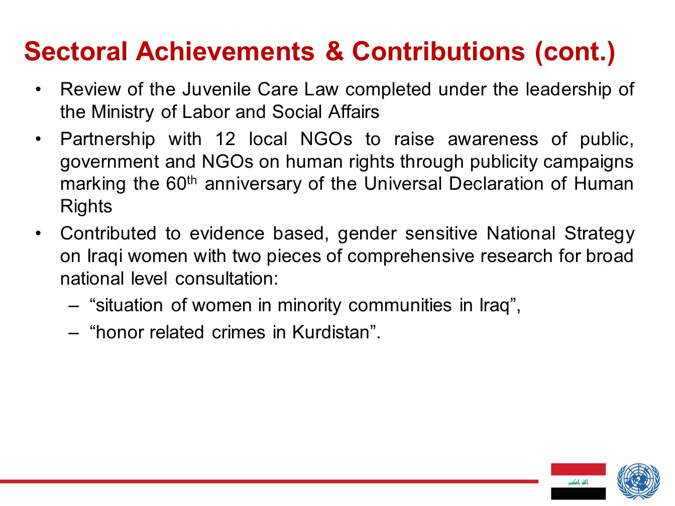 Review of the Juvenile Care Law completed under the leadership of the Ministry of Labor and Social Affairs Partnership with 12 local NGOs to raise awareness of public, government and NGOs on human rights through publicity campaigns marking the 60 th anniversary of the Universal Declaration of Human Rights Contributed to evidence based, gender sensitive National Strategy on Iraqi women with two pieces of comprehensive research for broad national level consultation: – situation of women in minority communities in Iraq , – honor related crimes in Kurdistan .