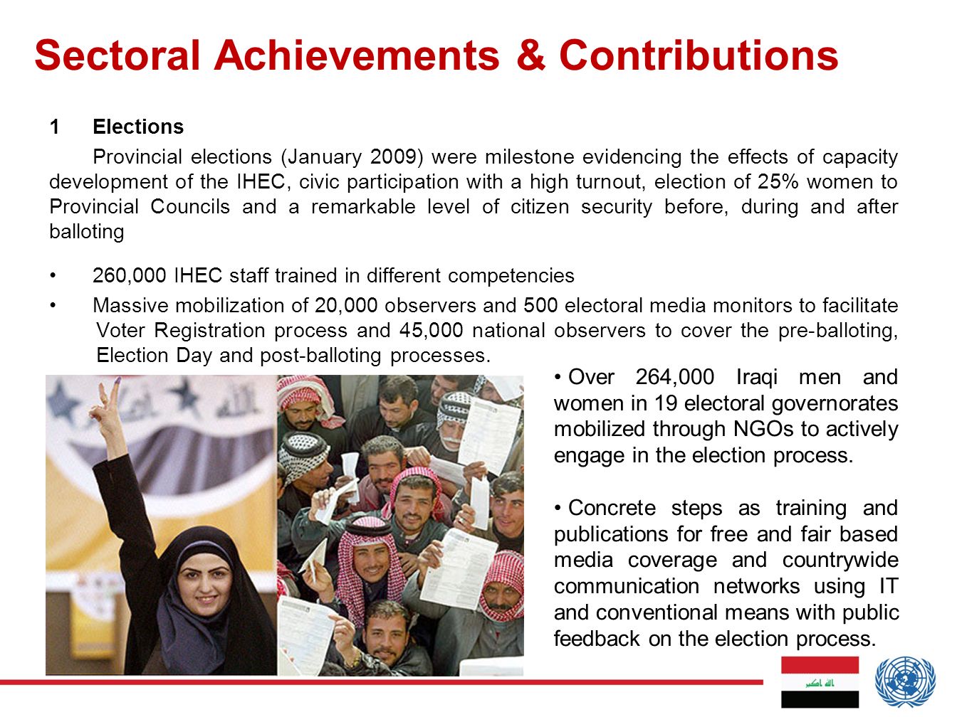 Sectoral Achievements & Contributions 1Elections Provincial elections (January 2009) were milestone evidencing the effects of capacity development of the IHEC, civic participation with a high turnout, election of 25% women to Provincial Councils and a remarkable level of citizen security before, during and after balloting 260,000 IHEC staff trained in different competencies Massive mobilization of 20,000 observers and 500 electoral media monitors to facilitate Voter Registration process and 45,000 national observers to cover the pre-balloting, Election Day and post-balloting processes.