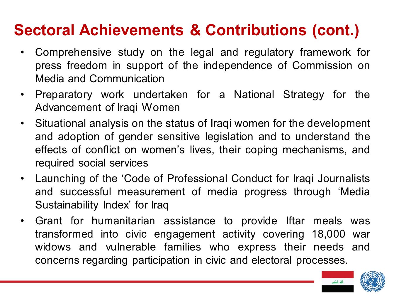 Comprehensive study on the legal and regulatory framework for press freedom in support of the independence of Commission on Media and Communication Preparatory work undertaken for a National Strategy for the Advancement of Iraqi Women Situational analysis on the status of Iraqi women for the development and adoption of gender sensitive legislation and to understand the effects of conflict on women’s lives, their coping mechanisms, and required social services Launching of the ‘Code of Professional Conduct for Iraqi Journalists and successful measurement of media progress through ‘Media Sustainability Index’ for Iraq Grant for humanitarian assistance to provide Iftar meals was transformed into civic engagement activity covering 18,000 war widows and vulnerable families who express their needs and concerns regarding participation in civic and electoral processes.