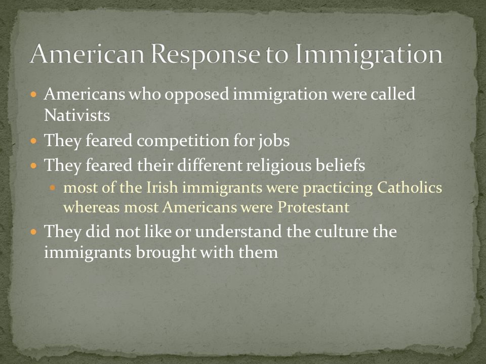 Americans who opposed immigration were called Nativists They feared competition for jobs They feared their different religious beliefs most of the Irish immigrants were practicing Catholics whereas most Americans were Protestant They did not like or understand the culture the immigrants brought with them