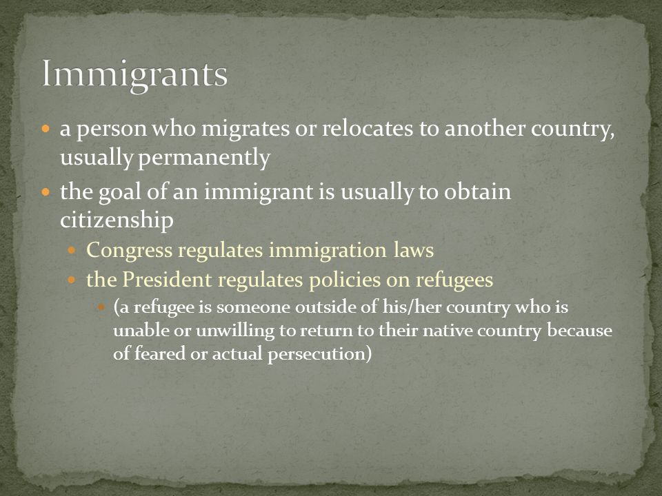 a person who migrates or relocates to another country, usually permanently the goal of an immigrant is usually to obtain citizenship Congress regulates immigration laws the President regulates policies on refugees (a refugee is someone outside of his/her country who is unable or unwilling to return to their native country because of feared or actual persecution)