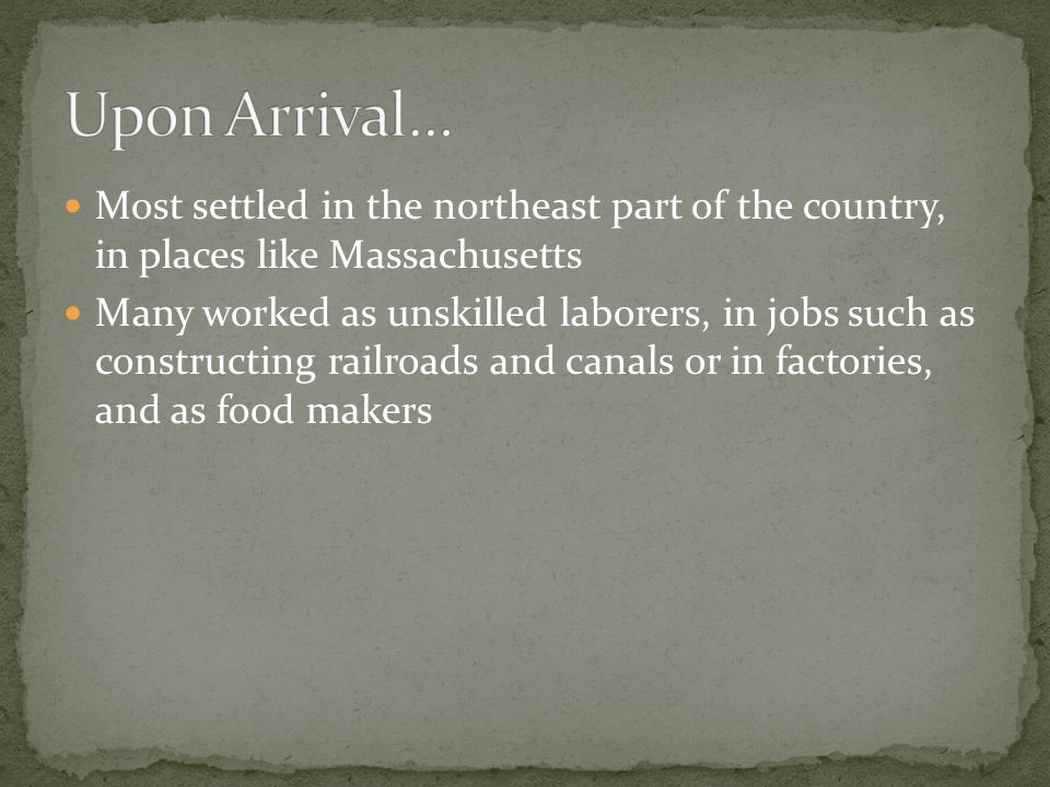 Most settled in the northeast part of the country, in places like Massachusetts Many worked as unskilled laborers, in jobs such as constructing railroads and canals or in factories, and as food makers