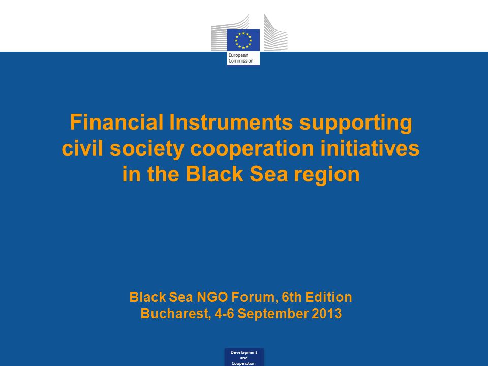 Development and Cooperation Financial Instruments supporting civil society cooperation initiatives in the Black Sea region Black Sea NGO Forum, 6th Edition Bucharest, 4-6 September 2013