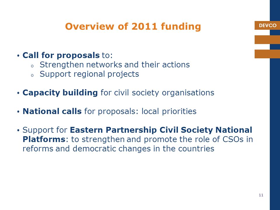 DEVCO Overview of 2011 funding Call for proposals to: o Strengthen networks and their actions o Support regional projects Capacity building for civil society organisations National calls for proposals: local priorities Support for Eastern Partnership Civil Society National Platforms: to strengthen and promote the role of CSOs in reforms and democratic changes in the countries 11
