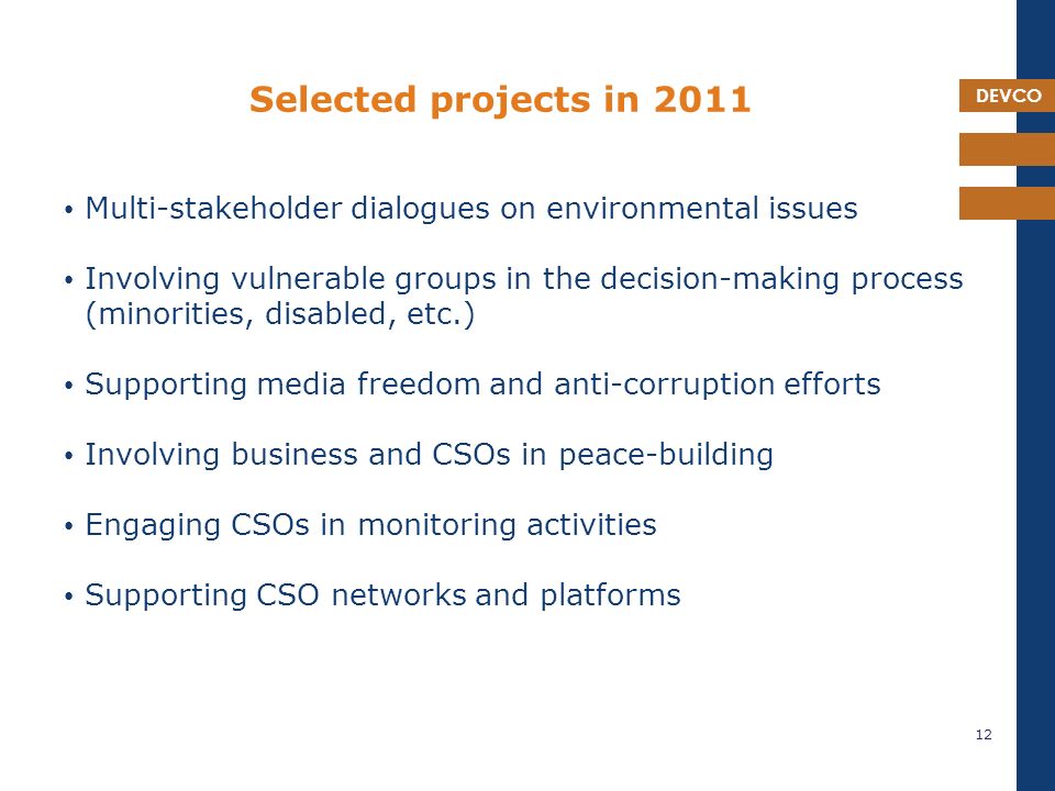 DEVCO Selected projects in 2011 Multi-stakeholder dialogues on environmental issues Involving vulnerable groups in the decision-making process (minorities, disabled, etc.) Supporting media freedom and anti-corruption efforts Involving business and CSOs in peace-building Engaging CSOs in monitoring activities Supporting CSO networks and platforms 12