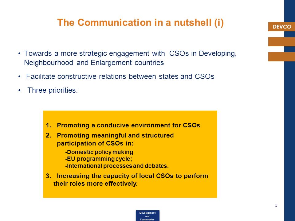 DEVCO The Communication in a nutshell (i) Towards a more strategic engagement with CSOs in Developing, Neighbourhood and Enlargement countries Facilitate constructive relations between states and CSOs Three priorities: 3 Development and Cooperation 1.Promoting a conducive environment for CSOs 2.Promoting meaningful and structured participation of CSOs in: -Domestic policy making -EU programming cycle; -International processes and debates.