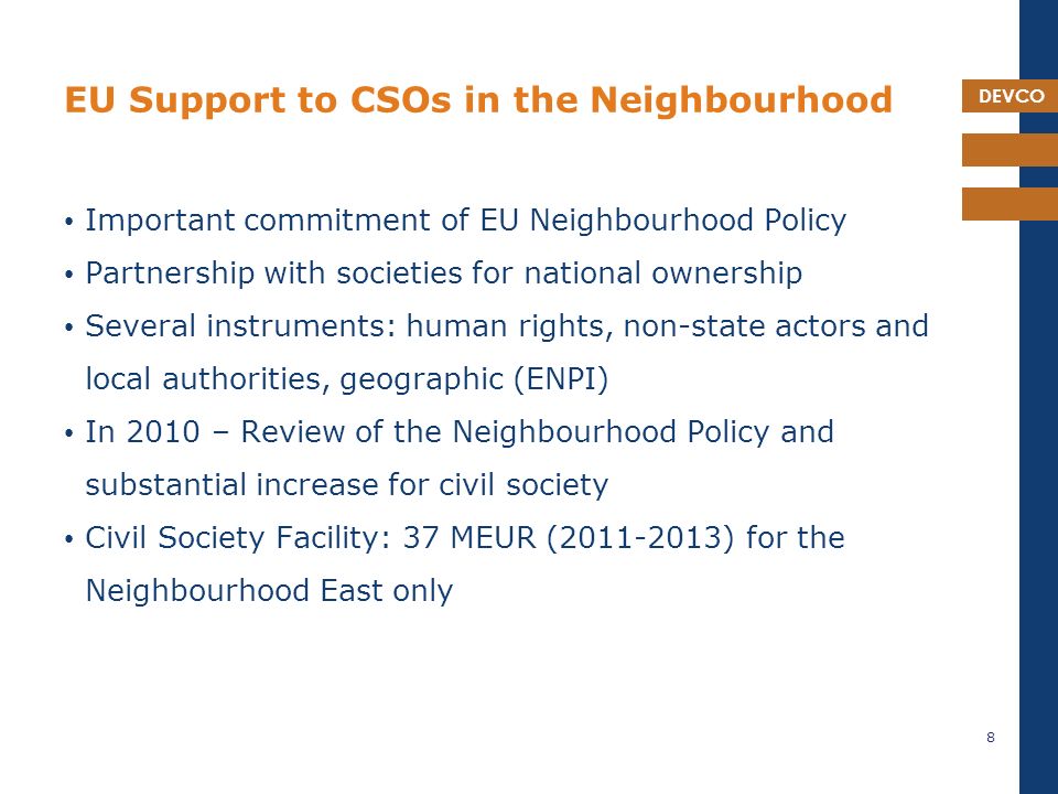 DEVCO EU Support to CSOs in the Neighbourhood Important commitment of EU Neighbourhood Policy Partnership with societies for national ownership Several instruments: human rights, non-state actors and local authorities, geographic (ENPI) In 2010 – Review of the Neighbourhood Policy and substantial increase for civil society Civil Society Facility: 37 MEUR ( ) for the Neighbourhood East only 8