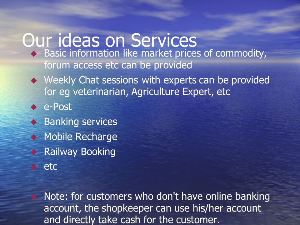 Our ideas on Services  Basic information like market prices of commodity, forum access etc can be provided  Weekly Chat sessions with experts can be provided for eg veterinarian, Agriculture Expert, etc  e-Post  Banking services  Mobile Recharge  Railway Booking  etc  Note: for customers who don t have online banking account, the shopkeeper can use his/her account and directly take cash for the customer.