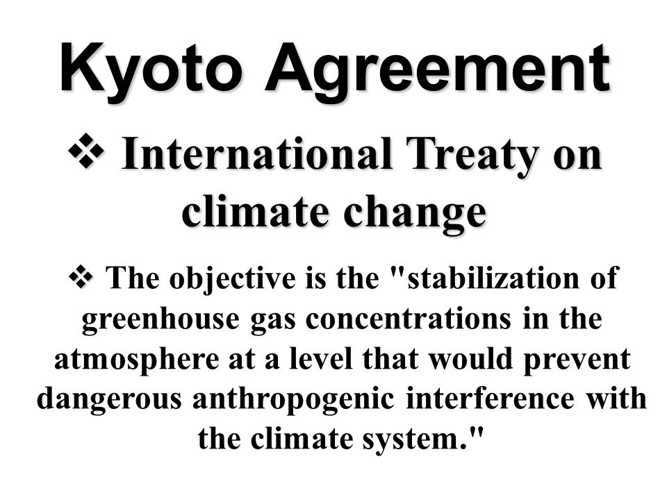 Kyoto Agreement  International Treaty on climate change   The objective is the stabilization of greenhouse gas concentrations in the atmosphere at a level that would prevent dangerous anthropogenic interference with the climate system.