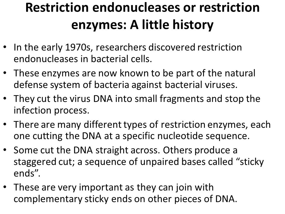 Restriction endonucleases or restriction enzymes: A little history In the early 1970s, researchers discovered restriction endonucleases in bacterial cells.