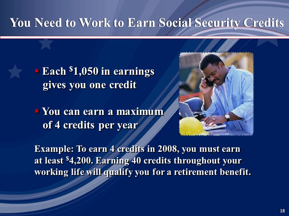 18 You Need to Work to Earn Social Security Credits  Each $ 1,050 in earnings gives you one credit  You can earn a maximum of 4 credits per year Example: To earn 4 credits in 2008, you must earn at least $ 4,200.