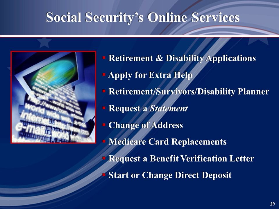 29 Social Security’s Online Services  Retirement & Disability Applications  Apply for Extra Help  Retirement/Survivors/Disability Planner  Request a Statement  Change of Address  Medicare Card Replacements  Request a Benefit Verification Letter  Start or Change Direct Deposit  Retirement & Disability Applications  Apply for Extra Help  Retirement/Survivors/Disability Planner  Request a Statement  Change of Address  Medicare Card Replacements  Request a Benefit Verification Letter  Start or Change Direct Deposit