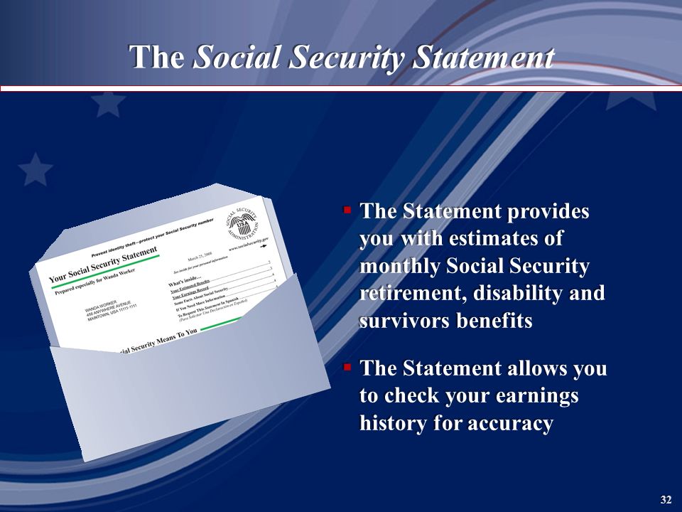 32 The Social Security Statement  The Statement provides you with estimates of monthly Social Security retirement, disability and survivors benefits  The Statement allows you to check your earnings history for accuracy  The Statement provides you with estimates of monthly Social Security retirement, disability and survivors benefits  The Statement allows you to check your earnings history for accuracy
