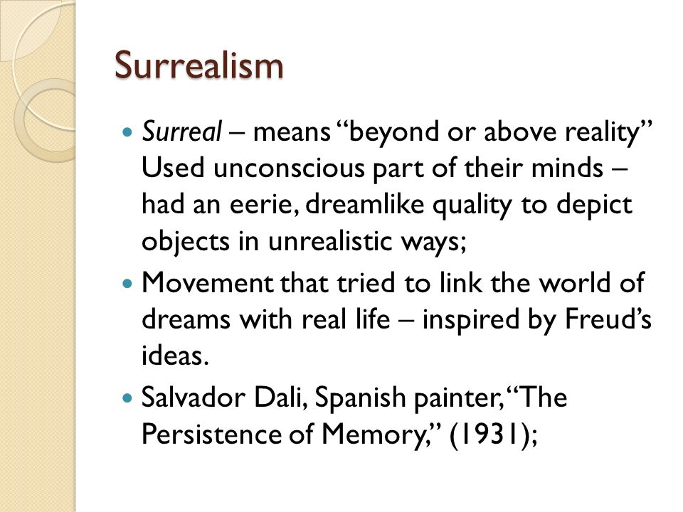 Surrealism Surreal – means beyond or above reality Used unconscious part of their minds – had an eerie, dreamlike quality to depict objects in unrealistic ways; Movement that tried to link the world of dreams with real life – inspired by Freud’s ideas.