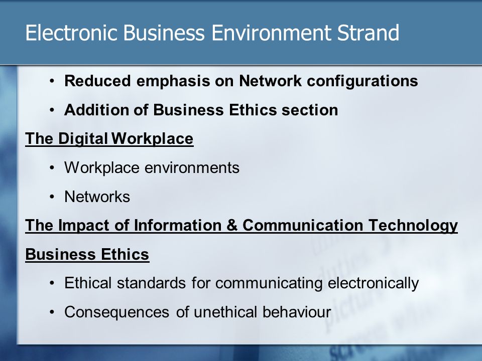 Electronic Business Environment Strand Reduced emphasis on Network configurations Addition of Business Ethics section The Digital Workplace Workplace environments Networks The Impact of Information & Communication Technology Business Ethics Ethical standards for communicating electronically Consequences of unethical behaviour