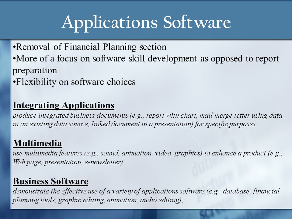 Applications Software Removal of Financial Planning section More of a focus on software skill development as opposed to report preparation Flexibility on software choices Integrating Applications produce integrated business documents (e.g., report with chart, mail merge letter using data in an existing data source, linked document in a presentation) for specific purposes.