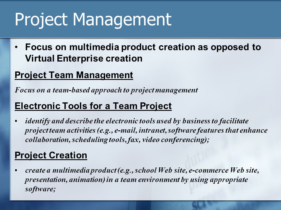 Project Management Focus on multimedia product creation as opposed to Virtual Enterprise creation Project Team Management Focus on a team-based approach to project management Electronic Tools for a Team Project identify and describe the electronic tools used by business to facilitate project team activities (e.g.,  , intranet, software features that enhance collaboration, scheduling tools, fax, video conferencing); Project Creation create a multimedia product (e.g., school Web site, e-commerce Web site, presentation, animation) in a team environment by using appropriate software;
