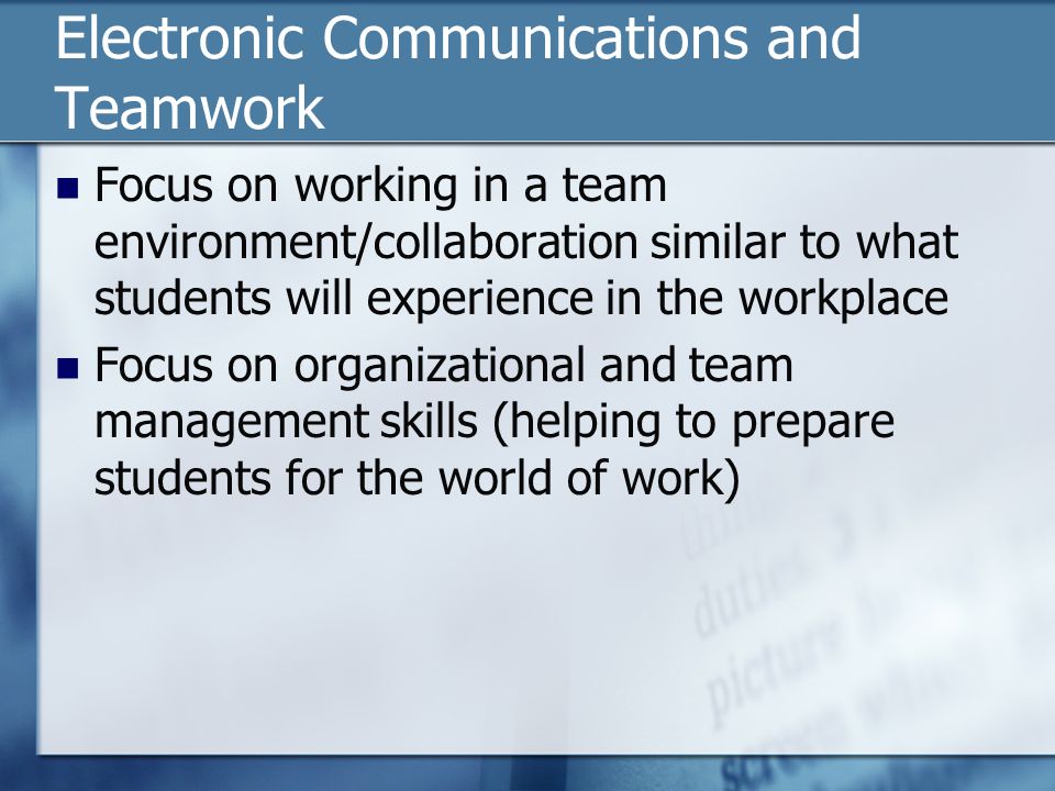 Electronic Communications and Teamwork Focus on working in a team environment/collaboration similar to what students will experience in the workplace Focus on organizational and team management skills (helping to prepare students for the world of work)