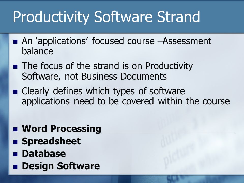 Productivity Software Strand An ‘applications’ focused course –Assessment balance The focus of the strand is on Productivity Software, not Business Documents Clearly defines which types of software applications need to be covered within the course Word Processing Spreadsheet Database Design Software