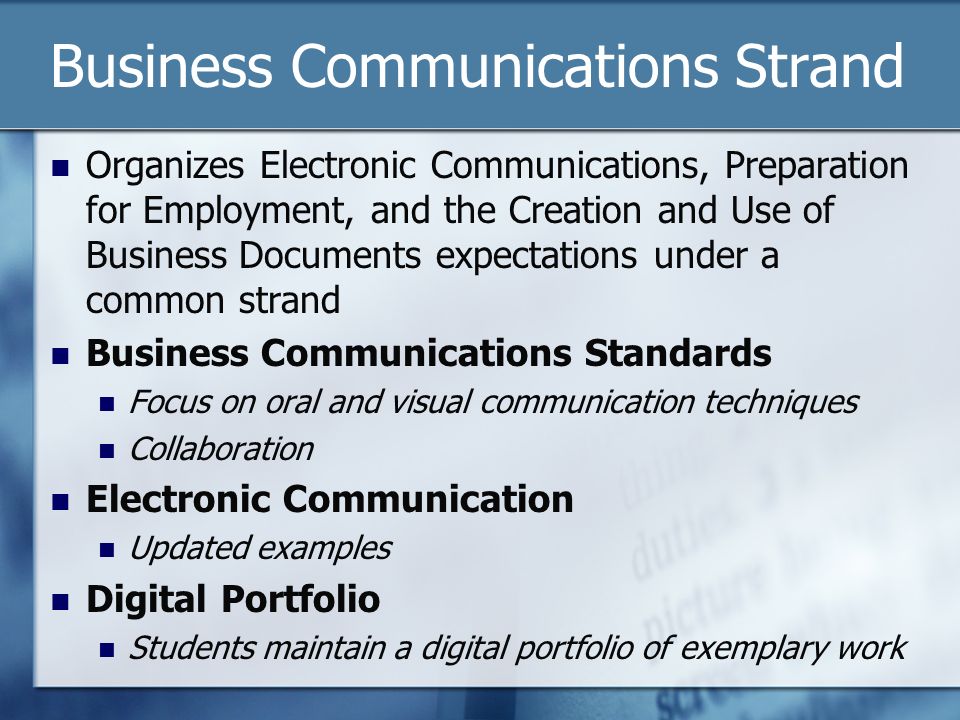 Business Communications Strand Organizes Electronic Communications, Preparation for Employment, and the Creation and Use of Business Documents expectations under a common strand Business Communications Standards Focus on oral and visual communication techniques Collaboration Electronic Communication Updated examples Digital Portfolio Students maintain a digital portfolio of exemplary work