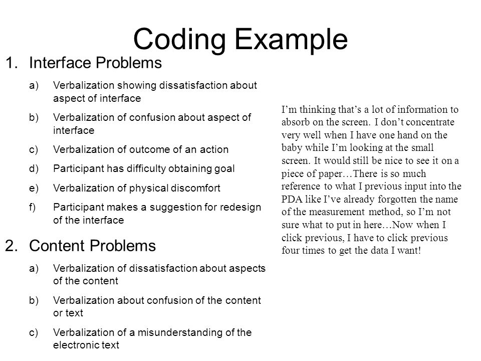 Coding Example 1.Interface Problems a)Verbalization showing dissatisfaction about aspect of interface b)Verbalization of confusion about aspect of interface c)Verbalization of outcome of an action d)Participant has difficulty obtaining goal e)Verbalization of physical discomfort f)Participant makes a suggestion for redesign of the interface 2.Content Problems a)Verbalization of dissatisfaction about aspects of the content b)Verbalization about confusion of the content or text c)Verbalization of a misunderstanding of the electronic text I’m thinking that’s a lot of information to absorb on the screen.
