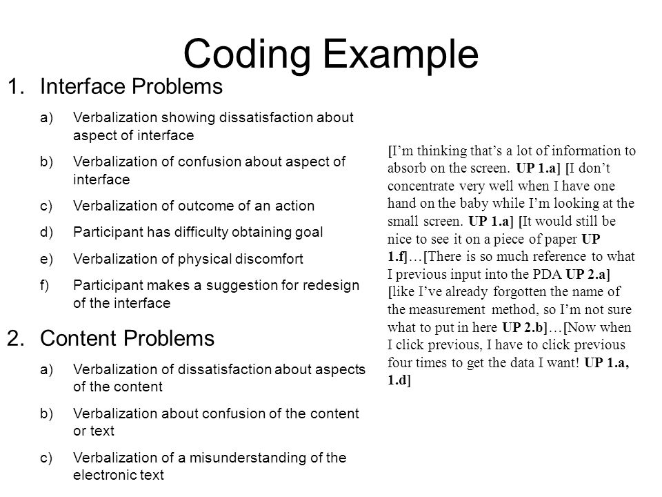 Coding Example 1.Interface Problems a)Verbalization showing dissatisfaction about aspect of interface b)Verbalization of confusion about aspect of interface c)Verbalization of outcome of an action d)Participant has difficulty obtaining goal e)Verbalization of physical discomfort f)Participant makes a suggestion for redesign of the interface 2.Content Problems a)Verbalization of dissatisfaction about aspects of the content b)Verbalization about confusion of the content or text c)Verbalization of a misunderstanding of the electronic text [I’m thinking that’s a lot of information to absorb on the screen.