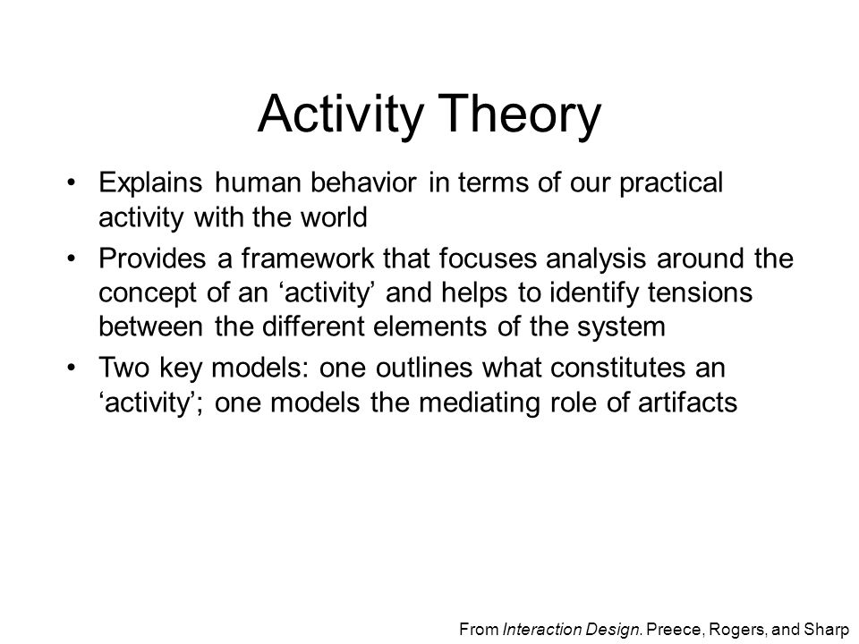 Activity Theory Explains human behavior in terms of our practical activity with the world Provides a framework that focuses analysis around the concept of an ‘activity’ and helps to identify tensions between the different elements of the system Two key models: one outlines what constitutes an ‘activity’; one models the mediating role of artifacts From Interaction Design.