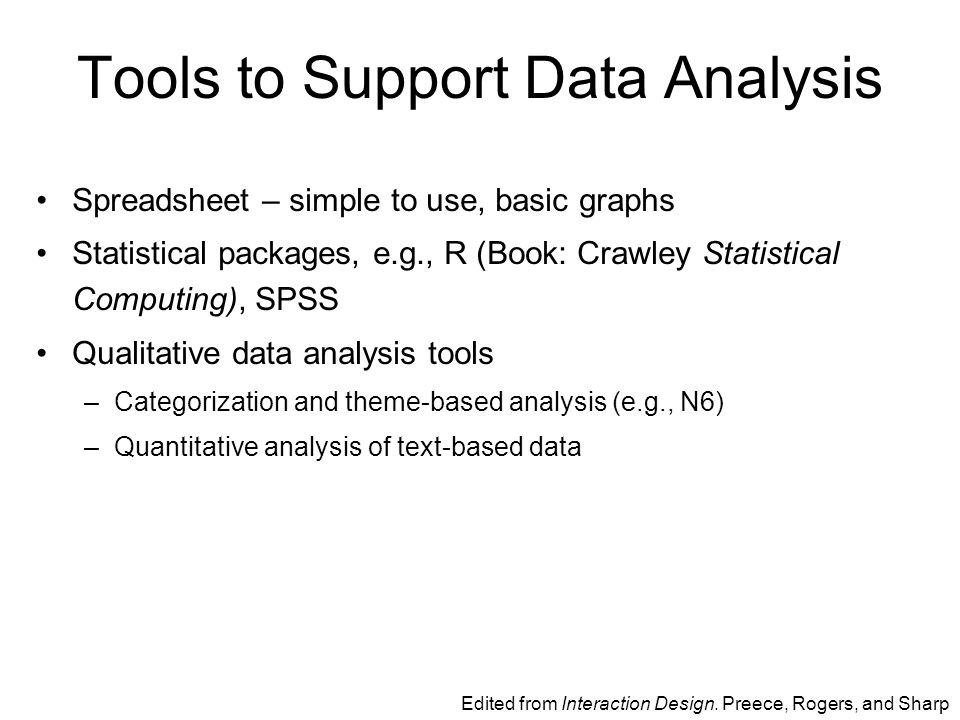 Tools to Support Data Analysis Spreadsheet – simple to use, basic graphs Statistical packages, e.g., R (Book: Crawley Statistical Computing), SPSS Qualitative data analysis tools –Categorization and theme-based analysis (e.g., N6) –Quantitative analysis of text-based data Edited from Interaction Design.