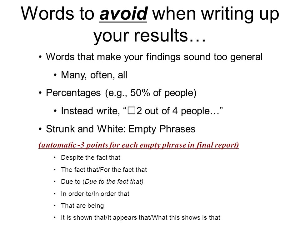 Words to avoid when writing up your results… Words that make your findings sound too general Many, often, all Percentages (e.g., 50% of people) Instead write, 2 out of 4 people… Strunk and White: Empty Phrases (automatic -3 points for each empty phrase in final report) Despite the fact that The fact that/For the fact that Due to (Due to the fact that) In order to/In order that That are being It is shown that/It appears that/What this shows is that
