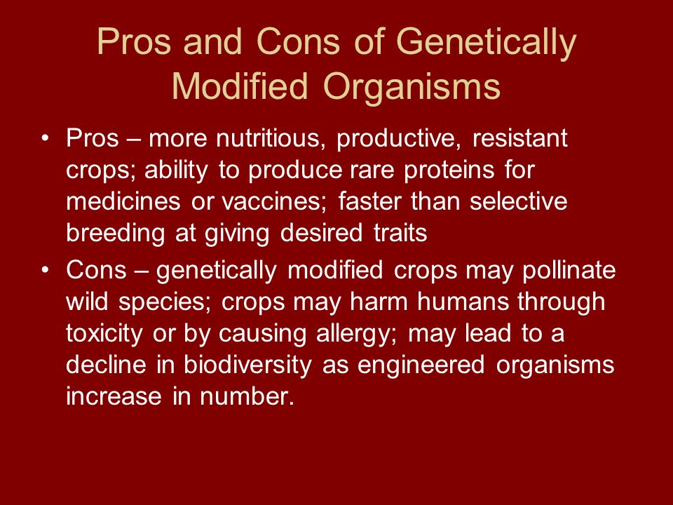 Pros and Cons of Genetically Modified Organisms Pros – more nutritious, productive, resistant crops; ability to produce rare proteins for medicines or vaccines; faster than selective breeding at giving desired traits Cons – genetically modified crops may pollinate wild species; crops may harm humans through toxicity or by causing allergy; may lead to a decline in biodiversity as engineered organisms increase in number.