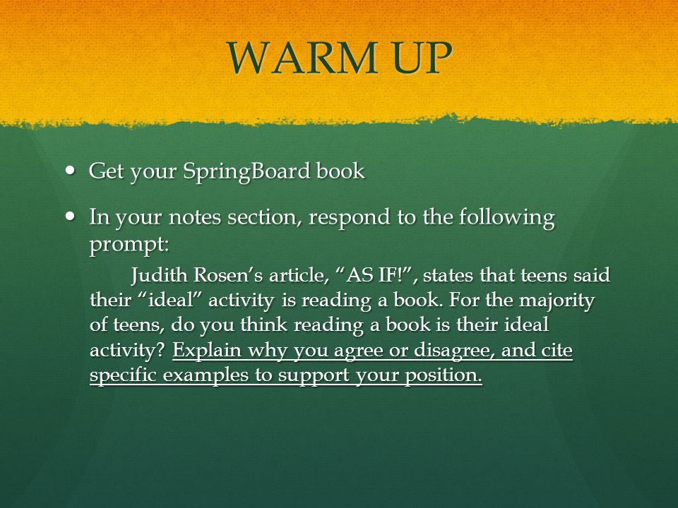 WARM UP Get your SpringBoard book Get your SpringBoard book In your notes section, respond to the following prompt: In your notes section, respond to the following prompt: Judith Rosen’s article, AS IF! , states that teens said their ideal activity is reading a book.