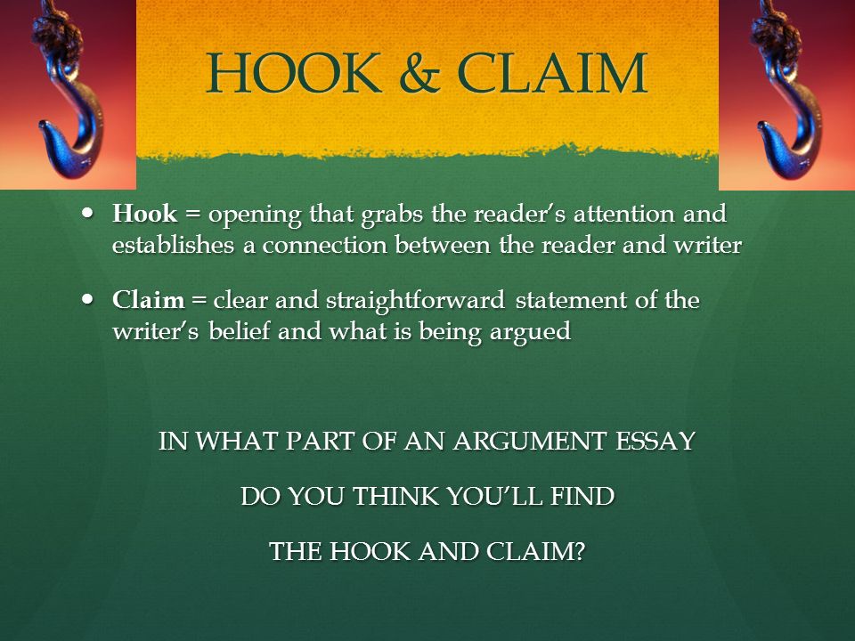 HOOK & CLAIM Hook = opening that grabs the reader’s attention and establishes a connection between the reader and writer Hook = opening that grabs the reader’s attention and establishes a connection between the reader and writer Claim = clear and straightforward statement of the writer’s belief and what is being argued Claim = clear and straightforward statement of the writer’s belief and what is being argued IN WHAT PART OF AN ARGUMENT ESSAY DO YOU THINK YOU’LL FIND THE HOOK AND CLAIM