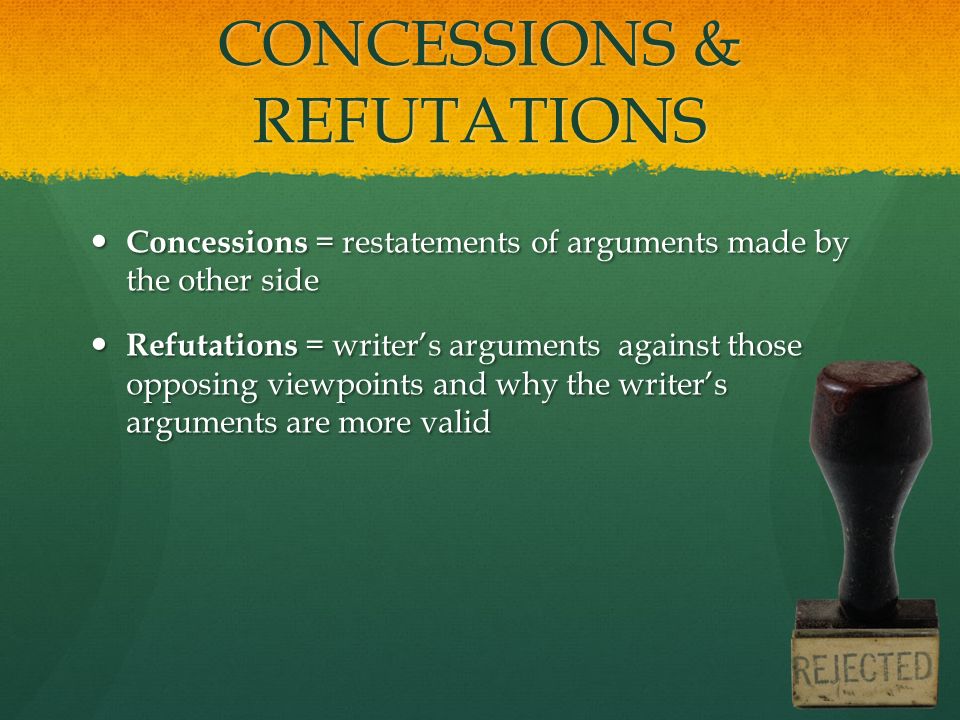 CONCESSIONS & REFUTATIONS Concessions = restatements of arguments made by the other side Concessions = restatements of arguments made by the other side Refutations = writer’s arguments against those opposing viewpoints and why the writer’s arguments are more valid Refutations = writer’s arguments against those opposing viewpoints and why the writer’s arguments are more valid