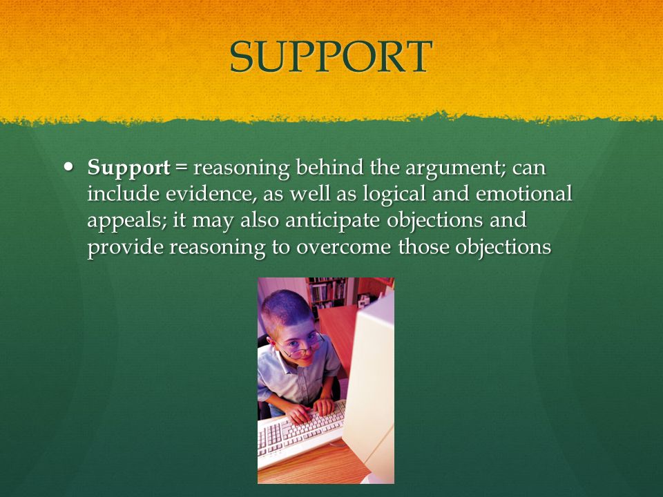 SUPPORT Support = reasoning behind the argument; can include evidence, as well as logical and emotional appeals; it may also anticipate objections and provide reasoning to overcome those objections Support = reasoning behind the argument; can include evidence, as well as logical and emotional appeals; it may also anticipate objections and provide reasoning to overcome those objections
