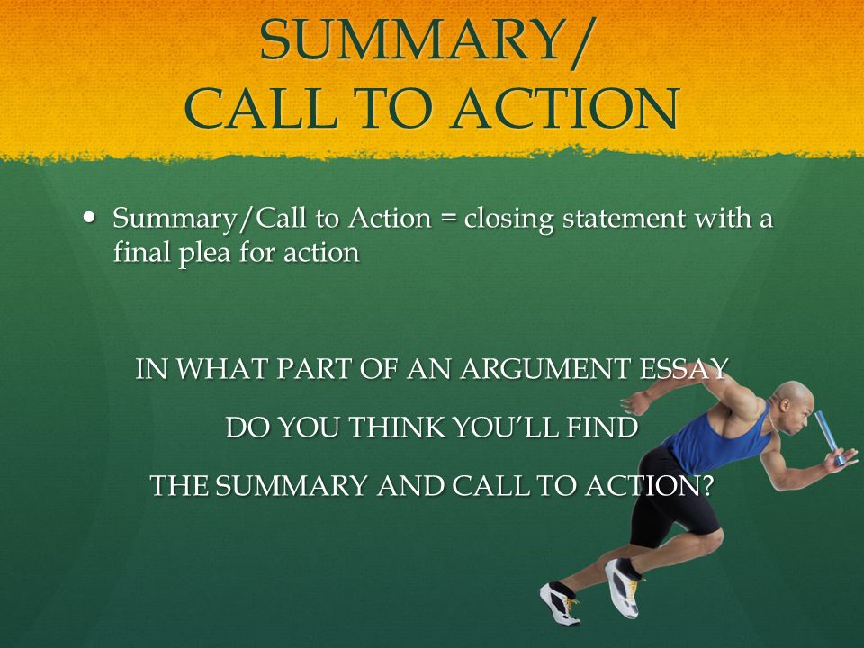 SUMMARY/ CALL TO ACTION Summary/Call to Action = closing statement with a final plea for action Summary/Call to Action = closing statement with a final plea for action IN WHAT PART OF AN ARGUMENT ESSAY DO YOU THINK YOU’LL FIND THE SUMMARY AND CALL TO ACTION