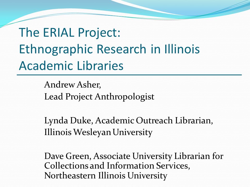 The ERIAL Project: Ethnographic Research in Illinois Academic Libraries Andrew Asher, Lead Project Anthropologist Lynda Duke, Academic Outreach Librarian, Illinois Wesleyan University Dave Green, Associate University Librarian for Collections and Information Services, Northeastern Illinois University