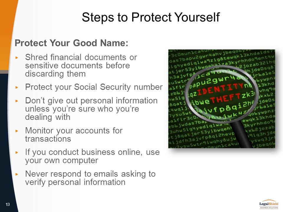 13 Steps to Protect Yourself Protect Your Good Name: ▸ Shred financial documents or sensitive documents before discarding them ▸ Protect your Social Security number ▸ Don’t give out personal information unless you’re sure who you’re dealing with ▸ Monitor your accounts for transactions ▸ If you conduct business online, use your own computer ▸ Never respond to  s asking to verify personal information