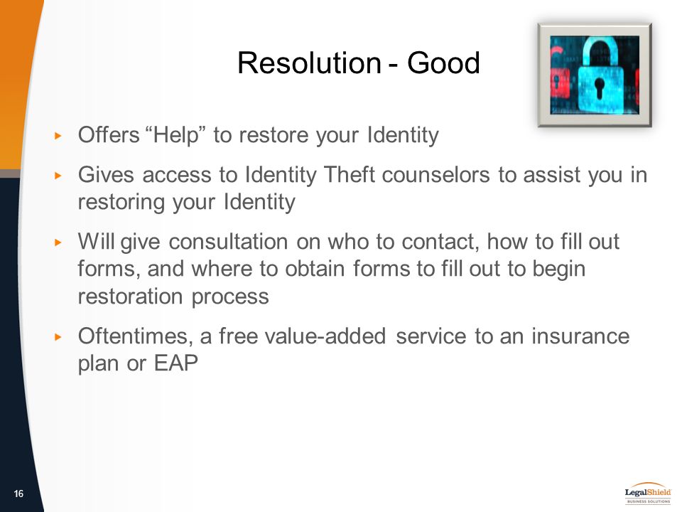 16 Resolution - Good ▸ Offers Help to restore your Identity ▸ Gives access to Identity Theft counselors to assist you in restoring your Identity ▸ Will give consultation on who to contact, how to fill out forms, and where to obtain forms to fill out to begin restoration process ▸ Oftentimes, a free value-added service to an insurance plan or EAP