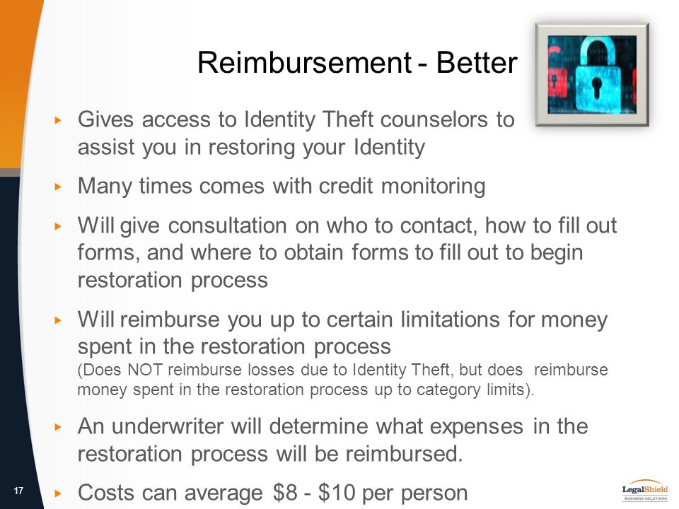 17 Reimbursement - Better ▸ Gives access to Identity Theft counselors to assist you in restoring your Identity ▸ Many times comes with credit monitoring ▸ Will give consultation on who to contact, how to fill out forms, and where to obtain forms to fill out to begin restoration process ▸ Will reimburse you up to certain limitations for money spent in the restoration process (Does NOT reimburse losses due to Identity Theft, but does reimburse money spent in the restoration process up to category limits).