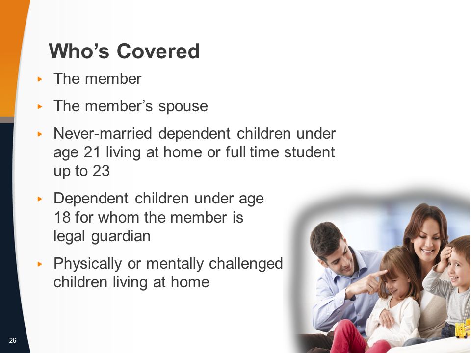 26 Who’s Covered ▸ The member ▸ The member’s spouse ▸ Never-married dependent children under age 21 living at home or full time student up to 23 ▸ Dependent children under age 18 for whom the member is legal guardian ▸ Physically or mentally challenged children living at home