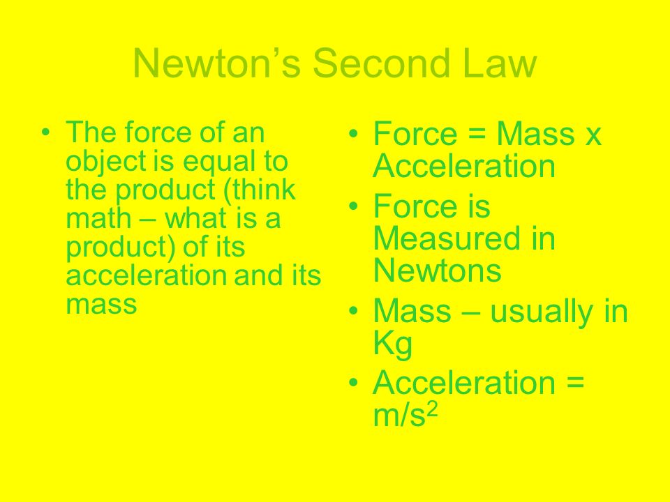 Newton’s Second Law The force of an object is equal to the product (think math – what is a product) of its acceleration and its mass Force = Mass x Acceleration Force is Measured in Newtons Mass – usually in Kg Acceleration = m/s 2