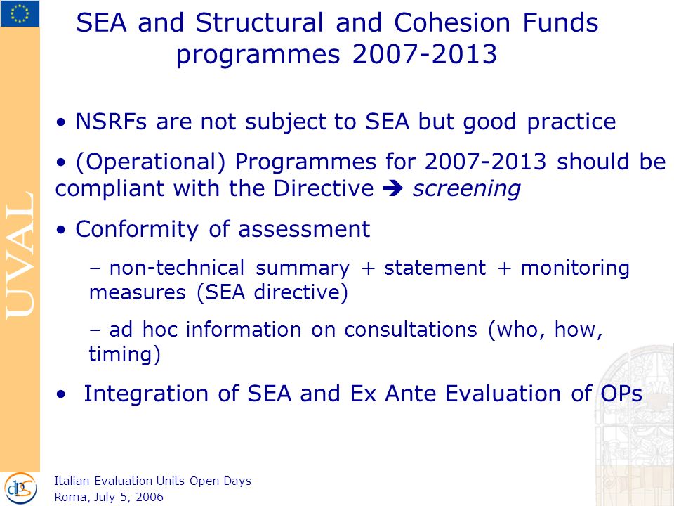 SEA and Structural and Cohesion Funds programmes NSRFs are not subject to SEA but good practice (Operational) Programmes for should be compliant with the Directive  screening Conformity of assessment – non-technical summary + statement + monitoring measures (SEA directive) – ad hoc information on consultations (who, how, timing) Integration of SEA and Ex Ante Evaluation of OPs Italian Evaluation Units Open Days Roma, July 5, 2006