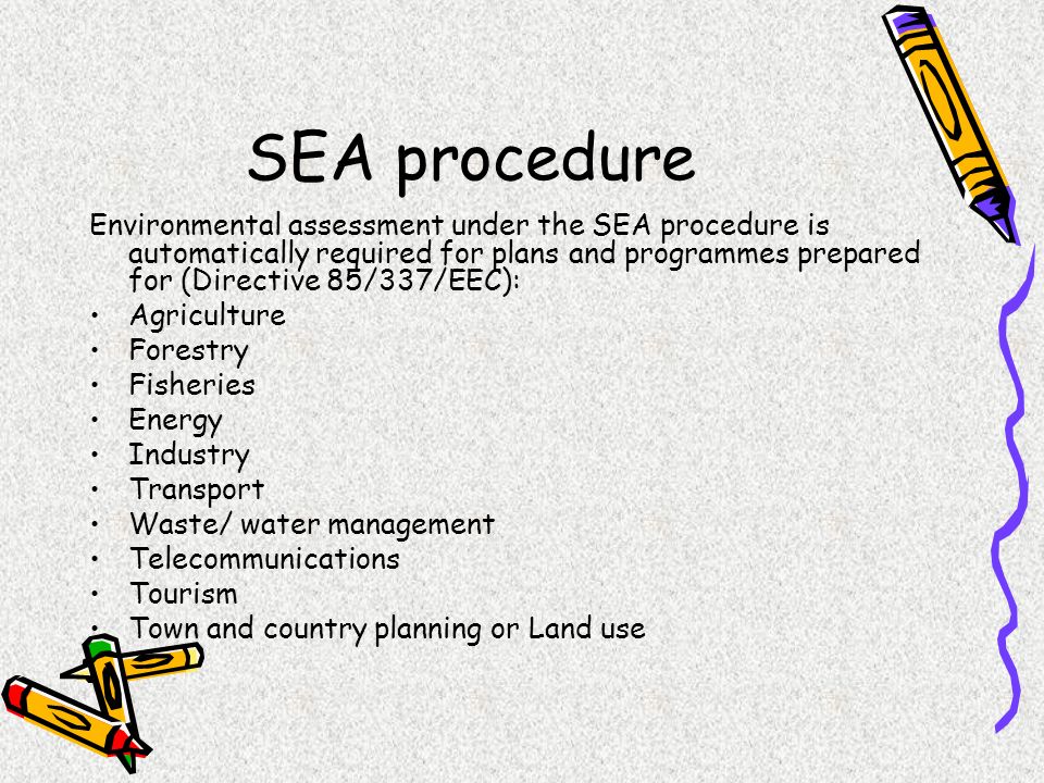 SEA procedure Environmental assessment under the SEA procedure is automatically required for plans and programmes prepared for (Directive 85/337/EEC): Agriculture Forestry Fisheries Energy Industry Transport Waste/ water management Telecommunications Tourism Town and country planning or Land use