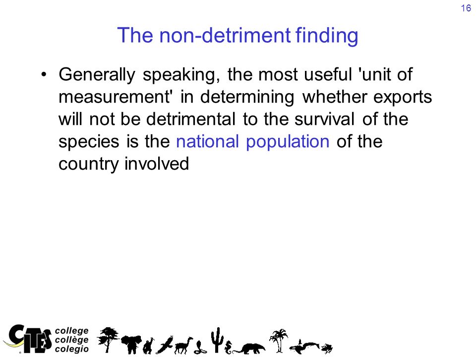 16 The non-detriment finding Generally speaking, the most useful unit of measurement in determining whether exports will not be detrimental to the survival of the species is the national population of the country involved